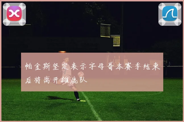 帕金斯坚定表示字母哥本赛季结束后将离开雄鹿队