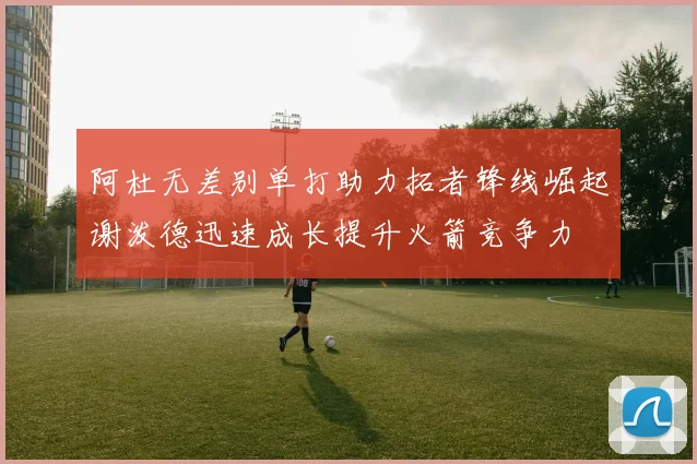 阿杜无差别单打助力拓者锋线崛起谢泼德迅速成长提升火箭竞争力