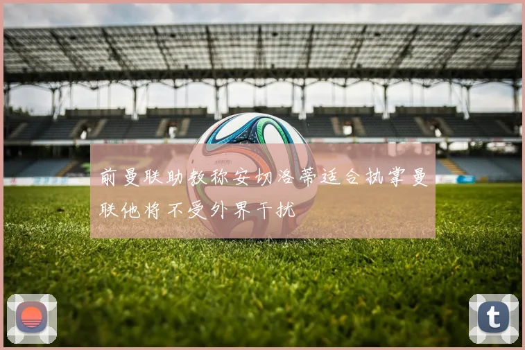 前曼联助教称安切洛蒂适合执掌曼联他将不受外界干扰