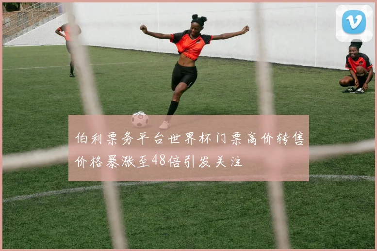 伯利票务平台世界杯门票高价转售价格暴涨至48倍引发关注