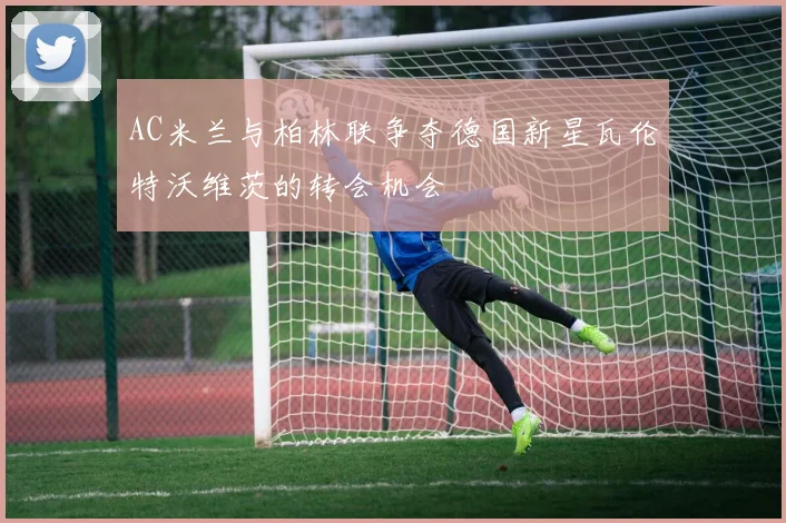 AC米兰与柏林联争夺德国新星瓦伦特沃维茨的转会机会