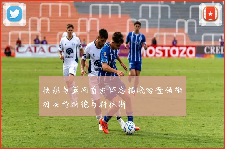 快船与篮网首发阵容揭晓哈登领衔对决伦纳德与科林斯