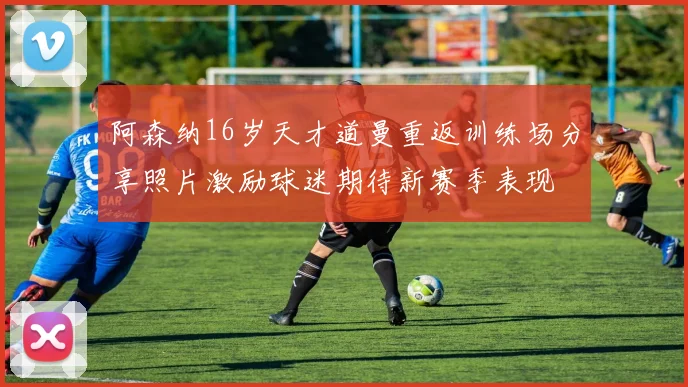 阿森纳16岁天才道曼重返训练场分享照片激励球迷期待新赛季表现