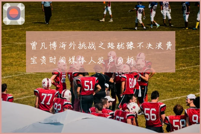 曾凡博海外挑战之路犹豫不决浪费宝贵时间媒体人发声分析