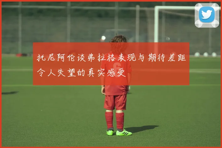 托尼阿伦谈弗拉格表现与期待差距令人失望的真实感受