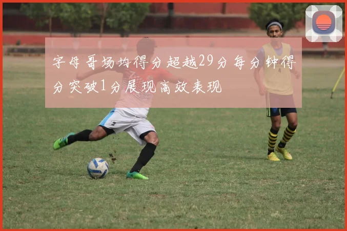 字母哥场均得分超越29分每分钟得分突破1分展现高效表现
