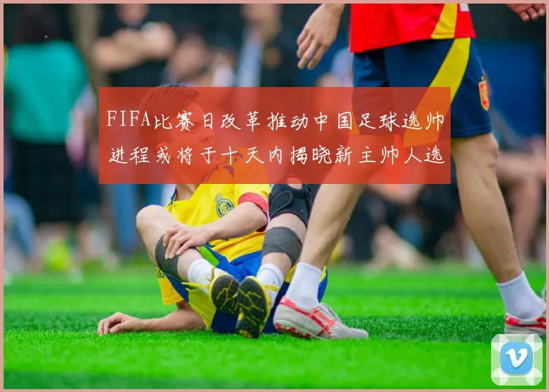 FIFA比赛日改革推动中国足球选帅进程或将于十天内揭晓新主帅人选