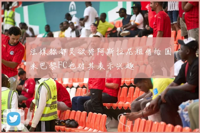 法媒称都灵欲将阿斯拉尼租借给国米巴黎FC也对其表示兴趣