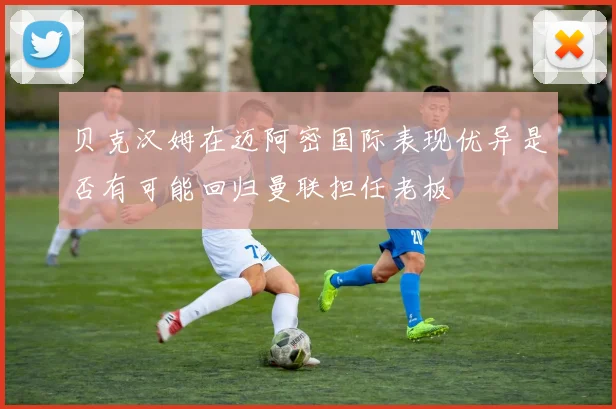 贝克汉姆在迈阿密国际表现优异是否有可能回归曼联担任老板