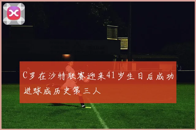 C罗在沙特联赛迎来41岁生日后成功进球成历史第三人