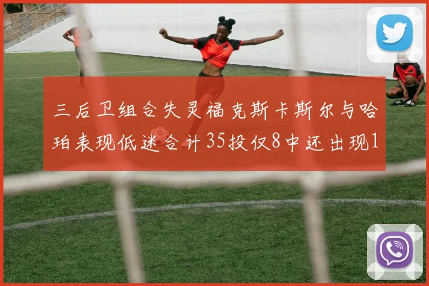 三后卫组合失灵福克斯卡斯尔与哈珀表现低迷合计35投仅8中还出现10次失误