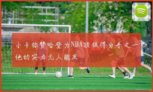 小卡称赞哈登为NBA顶级得分手之一他的实力无人能及
