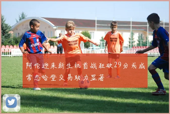 阿伦迎来新生机首战狂砍29分或成常态哈登交易助力显著