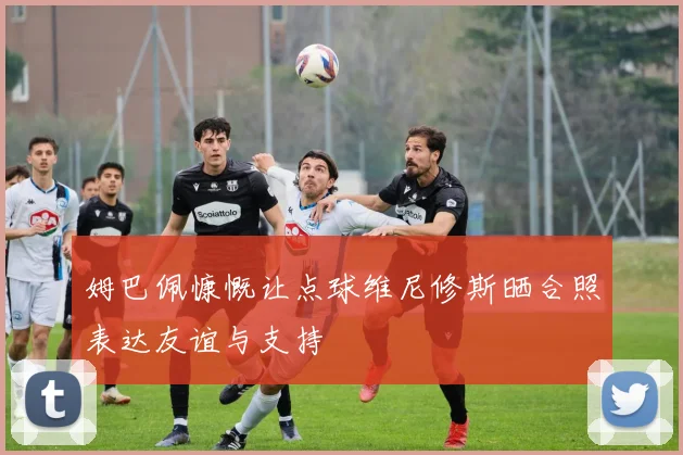 姆巴佩慷慨让点球维尼修斯晒合照表达友谊与支持
