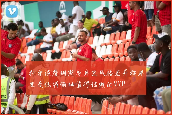 科尔谈詹姆斯与库里风格差异称库里是低调领袖值得信赖的MVP