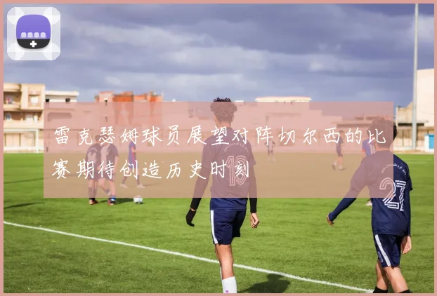 雷克瑟姆球员展望对阵切尔西的比赛期待创造历史时刻