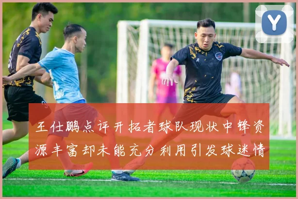 王仕鹏点评开拓者球队现状中锋资源丰富却未能充分利用引发球迷情感交织