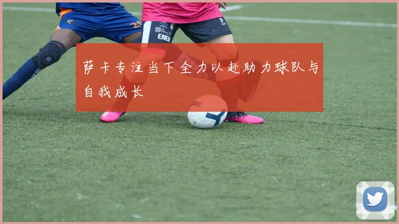 萨卡专注当下全力以赴助力球队与自我成长