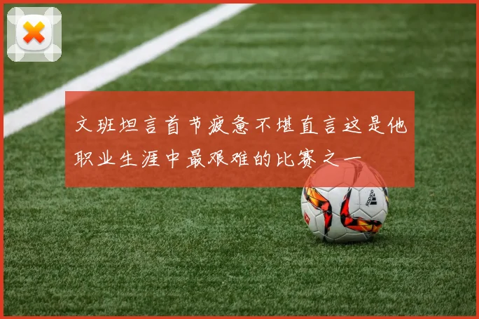 文班坦言首节疲惫不堪直言这是他职业生涯中最艰难的比赛之一