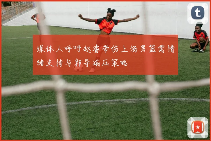 媒体人呼吁赵睿带伤上场男篮需情绪支持与郭导减压策略