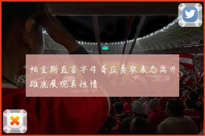 帕金斯直言字母哥应勇敢表态离开雄鹿展现真性情