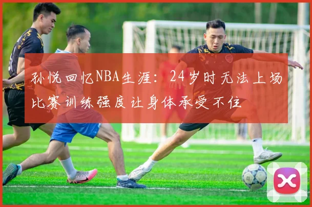 孙悦回忆NBA生涯：24岁时无法上场比赛训练强度让身体承受不住