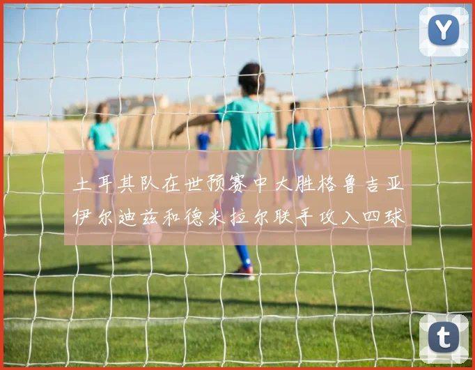 土耳其队在世预赛中大胜格鲁吉亚伊尔迪兹和德米拉尔联手攻入四球