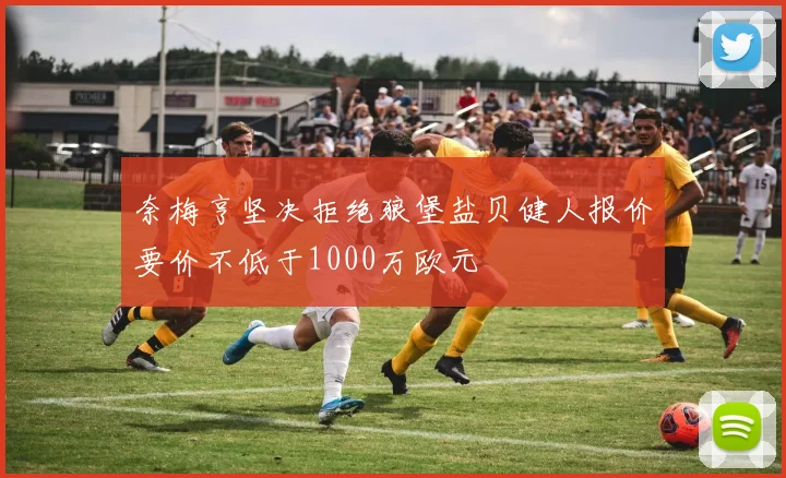 奈梅亨坚决拒绝狼堡盐贝健人报价要价不低于1000万欧元