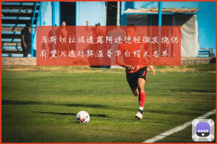 马斯切拉诺透露阿连德轻微发烧仍有望入选对阵温哥华白帽大名单